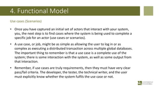 4. Functional Model
• Once you have captured an initial set of actors that interact with your system,
you, the next step is to find cases where the system is being used to complete a
specific job for an actor (use cases or scenarios).
• A use case, or job, might be as simple as allowing the user to log in or as
complex as executing a distributed transaction across multiple global databases.
The important thing to remember is that a use case is a complete use of the
system; there is some interaction with the system, as well as some output from
that interaction.
• Remember, if use cases are truly requirements, then they must have very clear
pass/fail criteria. The developer, the tester, the technical writer, and the user
must explicitly know whether the system fulfils the use case or not.
Use cases (Scenarios)
 