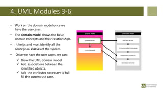 4. UML Modules 3-6
• Work on the domain model once we
have the use cases.
• The domain model shows the basic
domain concepts and their relationships.
• It helps and must identify all the
conceptual classes of the system.
• Once we have the user cases, we can:
ü Draw the UML domain model
ü Add associations between the
identified objects.
ü Add the attributes necessary to full
fill the current use case.
 