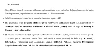 IP Governance
• Since IP is an integral component of human society, each and every nation has dedicated agencies for laying
out the guidelines, implementation and enforcement of IP related matters.
• In India, many organizations/agencies deal with various aspects of IP.
• The governance of all categories of IP, except the Plant Variety and Farmers‘ Rights Act, is carried out by
the Department for Promotion of Industry & Internal Trade (DPIIT) under the aegis of Ministry of
Commerce and Industry, GoI.
• There are a few other dedicated organizations/departments established by the government to promote patent-
ecosystem (patent awareness, patent filing and patent commercialization) in India e.g. Technology
Information, Forecasting and Assessment Council (TIFAC), National Research Development
Corporation (NRDC) and Cell for IPR Promotion and Management (CIPAM)
 