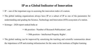 IP as a Global Indicator of Innovation
• IP - one of the important cogs in assessing the innovation index of a nation.
• The global ranking organizations always have IP or a subset of IP as one of the parameters for
understanding and grading the Science, Technology and Innovation (STI) ecosystem of a nation.
• Scimago - 2020 report ranked India at
• 4th position - Number of Research Publications‘, and
• 50th position - Intellectual Property Rights‘.
• The global ranking can be improved by sensitizing the teaching and scientific communities about
the importance of IP and creating infrastructure for the same in the institutes of higher learning.
 