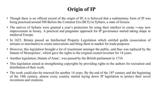 Origin of IP
• Though there is no official record of the origin of IP, it is believed that a rudimentary form of IP was
being practised around 500 Before the Common Era (BCE) in Sybaris, a state of Greece.
• The natives of Sybaris were granted a year‘s protection for using their intellect to create ―any new
improvement in luxury. A practical and pragmatic approach for IP governance started taking shape in
medieval Europe.
• In 1623, Britain passed an Intellectual Property Legislation which entitled guilds (association of
artisans or merchants) to create innovations and bring them to market for trade purposes.
• However, this legislation brought a lot of resentment amongst the public, and thus was replaced by the
Statute of Monopolies‘, which gave the rights to the original creator/inventor for 14 years.
• Another legislation, Statute of Anne‘, was passed by the British parliament in 1710.
• This legislation aimed at strengthening copyrights by providing rights to the authors for recreation and
distribution of their work.
• The work could also be renewed for another 14 years. By the end of the 18th century and the beginning
of the 19th century, almost every country started laying down IP legislation to protect their novel
inventions and creations.
 