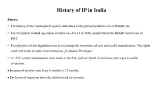 History of IP in India
Patents
• The history of the Indian patent system dates back to the preindependence era of British rule.
• The first patent related legislation in India was Act VI of 1856, adapted from the British Patent Law of
1852.
• The objective of this legislation was to encourage the inventions of new and useful manufactures. The rights
conferred to the inventor were termed as ‗Exclusive Privileges‘.
• In 1859, certain amendments were made to the Act, such as: Grant of exclusive privileges to useful
inventions.
 Increase of priority time from 6 months to 12 months.
 Exclusion of importers from the definition of the inventor.
 