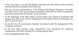 • A few years later, it was felt that Design could also pass the criteria of the invention
and thus should be included in the Patent Act.
• The new Act was rechristened as ―The Patterns and Designs Protection Act‖ under
Act XIII of 1872. This Act was further amended in 1883 (XVI of 1883) to include the
provision of protection for Novelty‘ in the invention.
• At the beginning of the 20th century, all the earlier Acts related to inventions and
designs were done away with the introduction of The Indian Patents and Designs Act,
1911‘ (Act II of 1911).
• As per this Act, the governance of patents was placed under the management of the
Controller of Patents.
• In the next three decades, many amendments were introduced for reciprocal
arrangements with other countries for securing priority dates.
• These amendments dealt with;
 