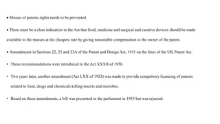  Misuse of patents rights needs to be prevented.
 There must be a clear indication in the Act that food, medicine and surgical and curative devices should be made
available to the masses at the cheapest rate by giving reasonable compensation to the owner of the patent.
 Amendments in Sections 22, 23 and 23A of the Patent and Design Act, 1911 on the lines of the UK Patent Act.
• These recommendations were introduced in the Act XXXII of 1950.
• Two years later, another amendment (Act LXX of 1952) was made to provide compulsory licencing of patents
related to food, drugs and chemicals killing insects and microbes.
• Based on these amendments, a bill was presented in the parliament in 1953 but was rejected.
 