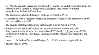 • In 1957, the central government constituted yet another powerful committee under the
chairmanship of Justice N. Rajagopala Ayyangar to seek inputs for further
strengthening the Indian Patent Law.
• The committee submitted its report to the government in 1959.
• It comprised of two segments addressing a) General aspects of the patent laws, and b)
Bill rejected back in 1953.
• The revised patent legislation was submitted to the Lok Sabha in 1965.
• After many hiccups, clarifications and modifications the Patents Act, 1970
(http://www.ipindia.nic.in/writereaddata/Portal/IPOAct/1_31_1_patent-act-1970-
11march2015.pdf) was introduced, superseding all the previous laws related to the
patents.
• However, the Indian Patents and Designs Act of 1911 remained applicable for
• designs only till 1994.
 