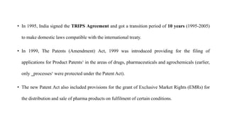• In 1995, India signed the TRIPS Agreement and got a transition period of 10 years (1995-2005)
to make domestic laws compatible with the international treaty.
• In 1999, The Patents (Amendment) Act, 1999 was introduced providing for the filing of
applications for Product Patents‘ in the areas of drugs, pharmaceuticals and agrochemicals (earlier,
only ‗processes‘ were protected under the Patent Act).
• The new Patent Act also included provisions for the grant of Exclusive Market Rights (EMRs) for
the distribution and sale of pharma products on fulfilment of certain conditions.
 