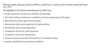 With the rapidly changing scenario of IPR at a global level, a need was felt to further amend the Patent
Act, 1970.
The highlight of the Patents (Amendments) Act 2005 were:
• Product patent for inventions in all fields of technology
• New forms of known substances excluded to prevent evergreening of the patent
• Rationalization of the opposition procedure
• Introduction of pre-grant opposition by representation.
• Introduction of post-grant opposition.
• Compulsory license for export purposes.
• Compulsory license for manufacture.
• Extension of grace period from 6 months to 12 months for filing
• a patent, if published in government exhibition
 