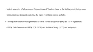 • India is a member of all prominent Conventions and Treaties related to the facilitation of the inventors
for international filing and protecting the rights over the inventions globally.
• The important international agreements to which India is a signatory party are TRIPS Agreement
(1995), Paris Convention (1883), PCT (1970) and Budapest Treaty (1977) and many more.
 