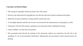 Copyrights and Related Rights
• The concept of copyrights started way back in the 15th century.
• However, the actual need for copyrights law was felt only after the invention of printers and copiers.
• Before the invention of printers, writing could be created only once.
• It was highly laborious and the risk of errors was involved in the manual process of copying by a scribe.
• During the 15th and 16th centuries, printing was invented and widely established in Europe.
• Copies of Bibles‘ were the first to be printed.
• The government had allowed the printing of the documents without any restrictions, but this led to the
spreading of a lot of governmental information. Subsequently, the government started issuing licenses for
printing.
 