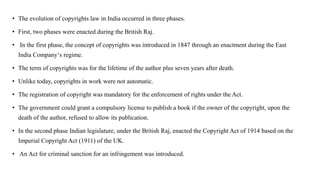 • The evolution of copyrights law in India occurred in three phases.
• First, two phases were enacted during the British Raj.
• In the first phase, the concept of copyrights was introduced in 1847 through an enactment during the East
India Company‘s regime.
• The term of copyrights was for the lifetime of the author plus seven years after death.
• Unlike today, copyrights in work were not automatic.
• The registration of copyright was mandatory for the enforcement of rights under the Act.
• The government could grant a compulsory license to publish a book if the owner of the copyright, upon the
death of the author, refused to allow its publication.
• In the second phase Indian legislature, under the British Raj, enacted the Copyright Act of 1914 based on the
Imperial Copyright Act (1911) of the UK.
• An Act for criminal sanction for an infringement was introduced.
 