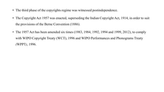 • The third phase of the copyrights regime was witnessed postindependence.
• The Copyright Act 1957 was enacted, superseding the Indian Copyright Act, 1914, in order to suit
the provisions of the Berne Convention (1886).
• The 1957 Act has been amended six times (1983, 1984, 1992, 1994 and 1999, 2012), to comply
with WIPO Copyright Treaty (WCT), 1996 and WIPO Performances and Phonograms Treaty
(WPPT), 1996.
 