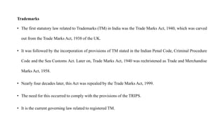 Trademarks
• The first statutory law related to Trademarks (TM) in India was the Trade Marks Act, 1940, which was carved
out from the Trade Marks Act, 1938 of the UK.
• It was followed by the incorporation of provisions of TM stated in the Indian Penal Code, Criminal Procedure
Code and the Sea Customs Act. Later on, Trade Marks Act, 1940 was rechristened as Trade and Merchandise
Marks Act, 1958.
• Nearly four decades later, this Act was repealed by the Trade Marks Act, 1999.
• The need for this occurred to comply with the provisions of the TRIPS.
• It is the current governing law related to registered TM.
 