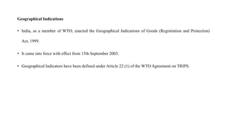 Geographical Indications
• India, as a member of WTO, enacted the Geographical Indications of Goods (Registration and Protection)
Act, 1999.
• It came into force with effect from 15th September 2003.
• Geographical Indicators have been defined under Article 22 (1) of the WTO Agreement on TRIPS.
 