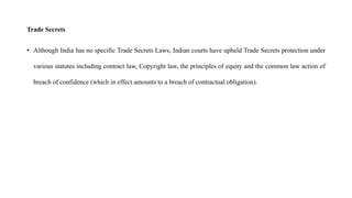 Trade Secrets
• Although India has no specific Trade Secrets Laws, Indian courts have upheld Trade Secrets protection under
various statutes including contract law, Copyright law, the principles of equity and the common law action of
breach of confidence (which in effect amounts to a breach of contractual obligation).
 
