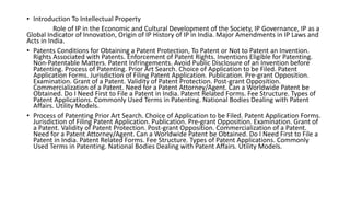 • Introduction To Intellectual Property
Role of IP in the Economic and Cultural Development of the Society, IP Governance, IP as a
Global Indicator of Innovation, Origin of IP History of IP in India. Major Amendments in IP Laws and
Acts in India.
• Patents Conditions for Obtaining a Patent Protection, To Patent or Not to Patent an Invention.
Rights Associated with Patents. Enforcement of Patent Rights. Inventions Eligible for Patenting.
Non-Patentable Matters. Patent Infringements. Avoid Public Disclosure of an Invention before
Patenting. Process of Patenting. Prior Art Search. Choice of Application to be Filed. Patent
Application Forms. Jurisdiction of Filing Patent Application. Publication. Pre-grant Opposition.
Examination. Grant of a Patent. Validity of Patent Protection. Post-grant Opposition.
Commercialization of a Patent. Need for a Patent Attorney/Agent. Can a Worldwide Patent be
Obtained. Do I Need First to File a Patent in India. Patent Related Forms. Fee Structure. Types of
Patent Applications. Commonly Used Terms in Patenting. National Bodies Dealing with Patent
Affairs. Utility Models.
• Process of Patenting Prior Art Search. Choice of Application to be Filed. Patent Application Forms.
Jurisdiction of Filing Patent Application. Publication. Pre-grant Opposition. Examination. Grant of
a Patent. Validity of Patent Protection. Post-grant Opposition. Commercialization of a Patent.
Need for a Patent Attorney/Agent. Can a Worldwide Patent be Obtained. Do I Need First to File a
Patent in India. Patent Related Forms. Fee Structure. Types of Patent Applications. Commonly
Used Terms in Patenting. National Bodies Dealing with Patent Affairs. Utility Models.
 