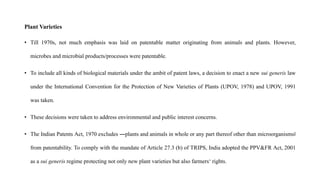 Plant Varieties
• Till 1970s, not much emphasis was laid on patentable matter originating from animals and plants. However,
microbes and microbial products/processes were patentable.
• To include all kinds of biological materials under the ambit of patent laws, a decision to enact a new sui generis law
under the International Convention for the Protection of New Varieties of Plants (UPOV, 1978) and UPOV, 1991
was taken.
• These decisions were taken to address environmental and public interest concerns.
• The Indian Patents Act, 1970 excludes ―plants and animals in whole or any part thereof other than microorganisms‖
from patentability. To comply with the mandate of Article 27.3 (b) of TRIPS, India adopted the PPV&FR Act, 2001
as a sui generis regime protecting not only new plant varieties but also farmers‘ rights.
 