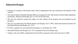 Industrial Designs
• A design is a creation of the human mind, which is appealing to the eyes and attracts the attention of the
viewers.
• The need to protect Industrial Designs (ID) was recognized in the 18th century and the Indian legislation
enacted the ‗Patterns and Designs Act‘ in 1872 for the first time.
• The Act was enacted to protect the rights over the creation of the designs and novel patterns by the
inventors.
• The Act was replaced by the British Patents and Designs Act in 1907, which later became the basis for
the Indian Patents and Designs Act, 1911.
• In 1970, a separate Act was enacted for the patent, i.e. the Patent Act, 1970.
• The Indian Patents and Designs Act, 1911, remained in force for designs only.
• Finally, in the year 2000, a dedicated Act for the ID was passed, which came into force in 2001.
 