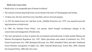 Biodiversity Conservation
• Biodiversity is an inseparable part of human livelihood.
• The mention of protecting biodiversity can be found in the times of Chandragupta and Ashoka.
• In those eras, the trees and forest were classified, such as reserved category.
• In 1927 the Indian Forest Act‘ and later on the ‗Wildlife Protection Act, 1972‘ was enacted to provide
legal protection to biodiversity.
• In 1988, the National Forest Policy‘ was passed, which brought revolutionary changes in the
conservation and management of biodiversity.
• The Acts and policies in force to protect the environment and biodiversity in India include Mining and
Mineral Development Regulation Act, 1957; Water (prevention and control of pollution) Act, 1974;
Forest Conservation Act, 1980; Biological Diversity Act, 2002; Scheduled Tribes and other Traditional
Forest Dwellers (recognition of rights) Act, 2006; National Biodiversity Action Plan, 2009; National
Environment Policy, 2006 and a few more.
 