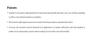 Patents
• A patent is an exclusive right granted for an innovation that generally provides a new way of doing something
or offers a new technical solution to a problem.
• The exclusive right legally protects the invention from being copied or reproduced by others.
• In return, the invention must be disclosed in an application in a manner sufficiently clear and complete to
enable it to be replicated by a person with an ordinary level of skill in the relevant field.
 