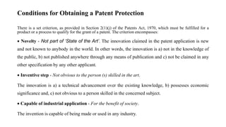Conditions for Obtaining a Patent Protection
There is a set criterion, as provided in Section 2(1)(j) of the Patents Act, 1970, which must be fulfilled for a
product or a process to qualify for the grant of a patent. The criterion encompasses:
 Novelty - Not part of ‘State of the Art’. The innovation claimed in the patent application is new
and not known to anybody in the world. In other words, the innovation is a) not in the knowledge of
the public, b) not published anywhere through any means of publication and c) not be claimed in any
other specification by any other applicant.
 Inventive step - Not obvious to the person (s) skilled in the art.
The innovation is a) a technical advancement over the existing knowledge, b) possesses economic
significance and, c) not obvious to a person skilled in the concerned subject.
 Capable of industrial application - For the benefit of society.
The invention is capable of being made or used in any industry.
 