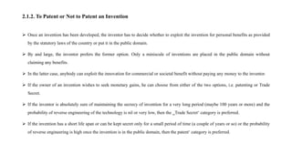 2.1.2. To Patent or Not to Patent an Invention
 Once an invention has been developed, the inventor has to decide whether to exploit the invention for personal benefits as provided
by the statutory laws of the country or put it in the public domain.
 By and large, the inventor prefers the former option. Only a miniscule of inventions are placed in the public domain without
claiming any benefits.
 In the latter case, anybody can exploit the innovation for commercial or societal benefit without paying any money to the inventor.
 If the owner of an invention wishes to seek monetary gains, he can choose from either of the two options, i.e. patenting or Trade
Secret.
 If the inventor is absolutely sure of maintaining the secrecy of invention for a very long period (maybe 100 years or more) and the
probability of reverse engineering of the technology is nil or very low, then the ‗Trade Secret‘ category is preferred.
 If the invention has a short life span or can be kept secret only for a small period of time (a couple of years or so) or the probability
of reverse engineering is high once the invention is in the public domain, then the patent‘ category is preferred.
 