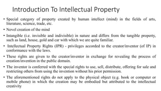 Introduction To Intellectual Property
• Special category of property created by human intellect (mind) in the fields of arts,
literature, science, trade, etc.
• Novel creation of the mind
• Intangible (i.e. invisible and indivisible) in nature and differs from the tangible property,
such as land, house, gold and car with which we are quite familiar.
• Intellectual Property Rights (IPR) - privileges accorded to the creator/inventor (of IP) in
conformance with the laws.
• These rights are given to the creator/inventor in exchange for revealing the process of
creation/invention in the public domain.
• The inventor is conferred with the special rights to use, sell, distribute, offering for sale and
restricting others from using the invention without his prior permission.
• The aforementioned rights do not apply to the physical object (e.g. book or computer or
mobile phone) in which the creation may be embodied but attributed to the intellectual
creativity
 
