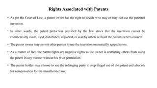 Rights Associated with Patents
• As per the Court of Law, a patent owner has the right to decide who may or may not use the patented
invention.
• In other words, the patent protection provided by the law states that the invention cannot be
commercially made, used, distributed, imported, or sold by others without the patent owner's consent.
• The patent owner may permit other parties to use the invention on mutually agreed terms.
• As a matter of fact, the patent rights are negative rights as the owner is restricting others from using
the patent in any manner without his prior permission.
• The patent holder may choose to sue the infringing party to stop illegal use of the patent and also ask
for compensation for the unauthorized use.
 