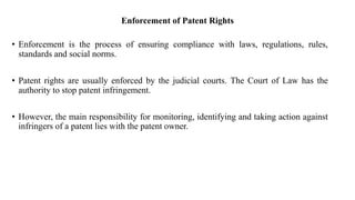 Enforcement of Patent Rights
• Enforcement is the process of ensuring compliance with laws, regulations, rules,
standards and social norms.
• Patent rights are usually enforced by the judicial courts. The Court of Law has the
authority to stop patent infringement.
• However, the main responsibility for monitoring, identifying and taking action against
infringers of a patent lies with the patent owner.
 