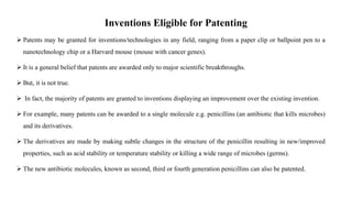 Inventions Eligible for Patenting
 Patents may be granted for inventions/technologies in any field, ranging from a paper clip or ballpoint pen to a
nanotechnology chip or a Harvard mouse (mouse with cancer genes).
 It is a general belief that patents are awarded only to major scientific breakthroughs.
 But, it is not true.
 In fact, the majority of patents are granted to inventions displaying an improvement over the existing invention.
 For example, many patents can be awarded to a single molecule e.g. penicillins (an antibiotic that kills microbes)
and its derivatives.
 The derivatives are made by making subtle changes in the structure of the penicillin resulting in new/improved
properties, such as acid stability or temperature stability or killing a wide range of microbes (germs).
 The new antibiotic molecules, known as second, third or fourth generation penicillins can also be patented.
 