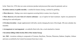 In the Patent Act, 1970, there are some exclusions (product and processes) that cannot be patented, such as:
Invention contrary to public morality - a method for human cloning, a method for gambling
 Mere discovery - finding a new micro-organism occurring freely in nature, laws of gravity.
 Mere discovery of a new form of a known substance - use of aspirin for heart treatment. Aspirin was patented for
reducing fever and mild pains.
 Frivolous invention - dough supplemented with herbs, merely changing the taste of the dough, 100 years calendar, bus
timetable.
 Arrangement or rearrangement - an umbrella fitted with a fan, a torch attached to a bucket.
 Inventions falling within Section 20(1) of the Atomic Energy
Act, 1962 - inventions relating to compounds of Uranium, Beryllium, Thorium, Plutonium, Radium, Graphite, Lithium
and more as notified by the Central Government from time to time
 