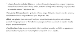 • Literary, dramatic, musical, artistic work - books, sculptures, drawings, paintings, computer programmes,
mathematical calculations, online chatting method, method of teaching, method of learning a language as they
are the subject matter of Copyright Act. 1957.
 Topography of integrated circuits - protection of layout designs of integrated circuits is provided separately
under the Semiconductor Integrated Circuit Layout Designs Act, 2000.
 Plants and animals - plants and animals in whole or any part including seeds, varieties and species and
essentially biological processes for the production or propagation of plants and animals are excluded from the
scope of protection under patents.
 Traditional knowledge - an invention which in effect is traditional knowledge or which is an aggregation or
duplication of known properties of traditionally known components are also excluded.
 