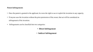 Patent Infringements
• Once the patent is granted to the applicant, he owns the right to use or exploit the invention in any capacity.
• If anyone uses the invention without the prior permission of the owner, that act will be considered an
infringement of the invention.
• Infringements can be classified into two categories:
• Direct Infringement
• Indirect Infringement
 