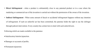 • Direct Infringement - when a product is substantially close to any patented product or in a case where the
marketing or commercial use of the invention is carried out without the permission of the owner of the invention.
• Indirect Infringement - When some amount of deceit or accidental infringement happens without any intention
of infringement. If such an unlawful act has been committed, the patentee holds the right to sue the infringer
through judicial intervention. Every country has certain laws to deal with such unlawful acts.
Following reliefs are made available to the patentee:
 Interlocutory/interim injunction.
 Damages or accounts of profits.
 Permanent injunction.
 