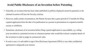 Avoid Public Disclosure of an Invention before Patenting
• Generally, an invention that has been either published or publicly displayed cannot be patented, as the
claimed invention will lose the Novelty criterion.
• However, under certain circumstances, the Patents Act provides a grace period of 12 months for filing
a patent application from the date of its publication in a journal or presentation in a reputed scientific
society or exhibition.
• Sometimes, disclosure of an invention before filing a patent application is unavoidable, e.g. selling
your invention to a potential investor or a business partner who would like to know complete details of
the invention in order to judge its commercial value.
• In such a case, it is advisable to sign a Non-Disclosure Agreement (NDA) or any other confidential
agreement to safeguards your interest.
 