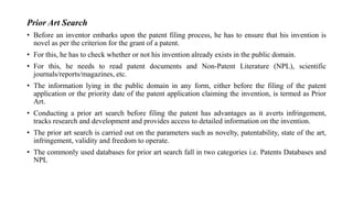 Prior Art Search
• Before an inventor embarks upon the patent filing process, he has to ensure that his invention is
novel as per the criterion for the grant of a patent.
• For this, he has to check whether or not his invention already exists in the public domain.
• For this, he needs to read patent documents and Non-Patent Literature (NPL), scientific
journals/reports/magazines, etc.
• The information lying in the public domain in any form, either before the filing of the patent
application or the priority date of the patent application claiming the invention, is termed as Prior
Art.
• Conducting a prior art search before filing the patent has advantages as it averts infringement,
tracks research and development and provides access to detailed information on the invention.
• The prior art search is carried out on the parameters such as novelty, patentability, state of the art,
infringement, validity and freedom to operate.
• The commonly used databases for prior art search fall in two categories i.e. Patents Databases and
NPL
 
