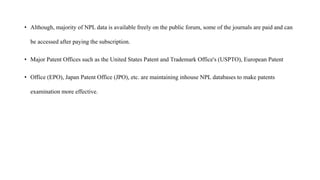 • Although, majority of NPL data is available freely on the public forum, some of the journals are paid and can
be accessed after paying the subscription.
• Major Patent Offices such as the United States Patent and Trademark Office's (USPTO), European Patent
• Office (EPO), Japan Patent Office (JPO), etc. are maintaining inhouse NPL databases to make patents
examination more effective.
 