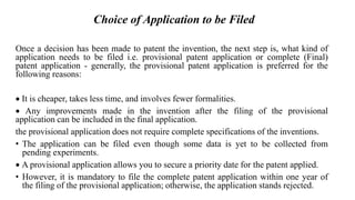 Choice of Application to be Filed
Once a decision has been made to patent the invention, the next step is, what kind of
application needs to be filed i.e. provisional patent application or complete (Final)
patent application - generally, the provisional patent application is preferred for the
following reasons:
 It is cheaper, takes less time, and involves fewer formalities.
 Any improvements made in the invention after the filing of the provisional
application can be included in the final application.
the provisional application does not require complete specifications of the inventions.
• The application can be filed even though some data is yet to be collected from
pending experiments.
 A provisional application allows you to secure a priority date for the patent applied.
• However, it is mandatory to file the complete patent application within one year of
the filing of the provisional application; otherwise, the application stands rejected.
 