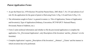 Patent Application Forms
• As per the Patent Act, 1970 (Section 39) and the Patents Rules, 2003 (Rule 7, 54, 135 and subrule (1) of
rule 20, the application for the grant of patent is filed using Form-1 (Fig. 2.2) and Form-2 (Fig. 2.3).
• The information sought in Form-1 is general in nature i.e. Title of Application, Names of Applicant(s)
and Inventor(s), Type of Application (Ordinary, Convention, PCT-NP (PCT- National Phase),
Divisional, Patent of Addition, etc.).
• Form-2 seeks technical information and whether to file the provisional application or complete the
application. For ‗Provisional Application‘, only Description of the Invention‘ and the ‗Abstract‘ is to be
furnished.
• Complete Application‘ requires ‗Description of the Invention‘, ‗Abstract‘, ‗Claims‘ and the manner in
which invention has to be performed.
 