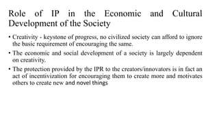Role of IP in the Economic and Cultural
Development of the Society
• Creativity - keystone of progress, no civilized society can afford to ignore
the basic requirement of encouraging the same.
• The economic and social development of a society is largely dependent
on creativity.
• The protection provided by the IPR to the creators/innovators is in fact an
act of incentivization for encouraging them to create more and motivates
others to create new and novel things
 