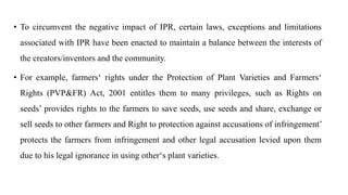 • To circumvent the negative impact of IPR, certain laws, exceptions and limitations
associated with IPR have been enacted to maintain a balance between the interests of
the creators/inventors and the community.
• For example, farmers‘ rights under the Protection of Plant Varieties and Farmers‘
Rights (PVP&FR) Act, 2001 entitles them to many privileges, such as Rights on
seeds’ provides rights to the farmers to save seeds, use seeds and share, exchange or
sell seeds to other farmers and Right to protection against accusations of infringement’
protects the farmers from infringement and other legal accusation levied upon them
due to his legal ignorance in using other‘s plant varieties.
 