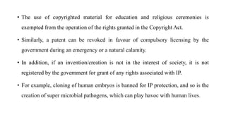 • The use of copyrighted material for education and religious ceremonies is
exempted from the operation of the rights granted in the Copyright Act.
• Similarly, a patent can be revoked in favour of compulsory licensing by the
government during an emergency or a natural calamity.
• In addition, if an invention/creation is not in the interest of society, it is not
registered by the government for grant of any rights associated with IP.
• For example, cloning of human embryos is banned for IP protection, and so is the
creation of super microbial pathogens, which can play havoc with human lives.
 