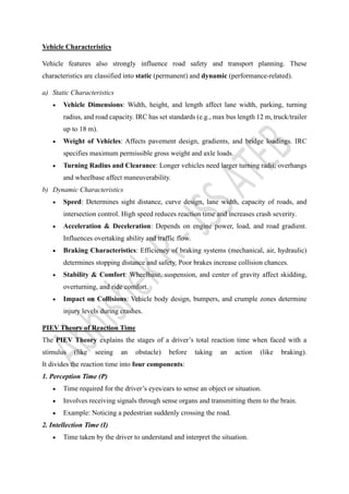 Vehicle Characteristics
Vehicle features also strongly influence road safety and transport planning. These
characteristics are classified into static (permanent) and dynamic (performance-related).
a) Static Characteristics
• Vehicle Dimensions: Width, height, and length affect lane width, parking, turning
radius, and road capacity. IRC has set standards (e.g., max bus length 12 m, truck/trailer
up to 18 m).
• Weight of Vehicles: Affects pavement design, gradients, and bridge loadings. IRC
specifies maximum permissible gross weight and axle loads.
• Turning Radius and Clearance: Longer vehicles need larger turning radii; overhangs
and wheelbase affect maneuverability.
b) Dynamic Characteristics
• Speed: Determines sight distance, curve design, lane width, capacity of roads, and
intersection control. High speed reduces reaction time and increases crash severity.
• Acceleration & Deceleration: Depends on engine power, load, and road gradient.
Influences overtaking ability and traffic flow.
• Braking Characteristics: Efficiency of braking systems (mechanical, air, hydraulic)
determines stopping distance and safety. Poor brakes increase collision chances.
• Stability & Comfort: Wheelbase, suspension, and center of gravity affect skidding,
overturning, and ride comfort.
• Impact on Collisions: Vehicle body design, bumpers, and crumple zones determine
injury levels during crashes.
PIEV Theory of Reaction Time
The PIEV Theory explains the stages of a driver’s total reaction time when faced with a
stimulus (like seeing an obstacle) before taking an action (like braking).
It divides the reaction time into four components:
1. Perception Time (P)
• Time required for the driver’s eyes/ears to sense an object or situation.
• Involves receiving signals through sense organs and transmitting them to the brain.
• Example: Noticing a pedestrian suddenly crossing the road.
2. Intellection Time (I)
• Time taken by the driver to understand and interpret the situation.
 