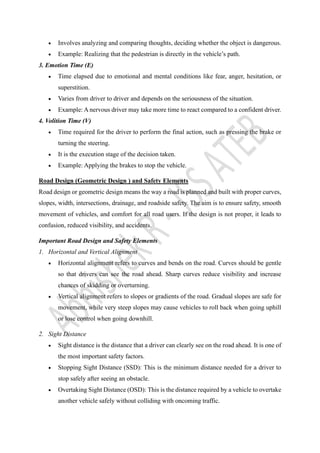• Involves analyzing and comparing thoughts, deciding whether the object is dangerous.
• Example: Realizing that the pedestrian is directly in the vehicle’s path.
3. Emotion Time (E)
• Time elapsed due to emotional and mental conditions like fear, anger, hesitation, or
superstition.
• Varies from driver to driver and depends on the seriousness of the situation.
• Example: A nervous driver may take more time to react compared to a confident driver.
4. Volition Time (V)
• Time required for the driver to perform the final action, such as pressing the brake or
turning the steering.
• It is the execution stage of the decision taken.
• Example: Applying the brakes to stop the vehicle.
Road Design (Geometric Design ) and Safety Elements
Road design or geometric design means the way a road is planned and built with proper curves,
slopes, width, intersections, drainage, and roadside safety. The aim is to ensure safety, smooth
movement of vehicles, and comfort for all road users. If the design is not proper, it leads to
confusion, reduced visibility, and accidents.
Important Road Design and Safety Elements
1. Horizontal and Vertical Alignment
• Horizontal alignment refers to curves and bends on the road. Curves should be gentle
so that drivers can see the road ahead. Sharp curves reduce visibility and increase
chances of skidding or overturning.
• Vertical alignment refers to slopes or gradients of the road. Gradual slopes are safe for
movement, while very steep slopes may cause vehicles to roll back when going uphill
or lose control when going downhill.
2. Sight Distance
• Sight distance is the distance that a driver can clearly see on the road ahead. It is one of
the most important safety factors.
• Stopping Sight Distance (SSD): This is the minimum distance needed for a driver to
stop safely after seeing an obstacle.
• Overtaking Sight Distance (OSD): This is the distance required by a vehicle to overtake
another vehicle safely without colliding with oncoming traffic.
 