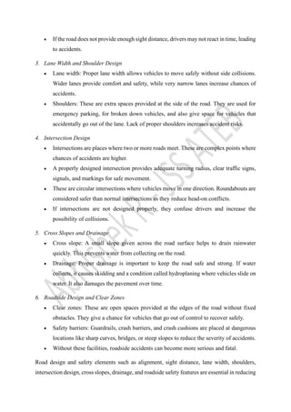 • If the road does not provide enough sight distance, drivers may not react in time, leading
to accidents.
3. Lane Width and Shoulder Design
• Lane width: Proper lane width allows vehicles to move safely without side collisions.
Wider lanes provide comfort and safety, while very narrow lanes increase chances of
accidents.
• Shoulders: These are extra spaces provided at the side of the road. They are used for
emergency parking, for broken down vehicles, and also give space for vehicles that
accidentally go out of the lane. Lack of proper shoulders increases accident risks.
4. Intersection Design
• Intersections are places where two or more roads meet. These are complex points where
chances of accidents are higher.
• A properly designed intersection provides adequate turning radius, clear traffic signs,
signals, and markings for safe movement.
• These are circular intersections where vehicles move in one direction. Roundabouts are
considered safer than normal intersections as they reduce head-on conflicts.
• If intersections are not designed properly, they confuse drivers and increase the
possibility of collisions.
5. Cross Slopes and Drainage
• Cross slope: A small slope given across the road surface helps to drain rainwater
quickly. This prevents water from collecting on the road.
• Drainage: Proper drainage is important to keep the road safe and strong. If water
collects, it causes skidding and a condition called hydroplaning where vehicles slide on
water. It also damages the pavement over time.
6. Roadside Design and Clear Zones
• Clear zones: These are open spaces provided at the edges of the road without fixed
obstacles. They give a chance for vehicles that go out of control to recover safely.
• Safety barriers: Guardrails, crash barriers, and crash cushions are placed at dangerous
locations like sharp curves, bridges, or steep slopes to reduce the severity of accidents.
• Without these facilities, roadside accidents can become more serious and fatal.
Road design and safety elements such as alignment, sight distance, lane width, shoulders,
intersection design, cross slopes, drainage, and roadside safety features are essential in reducing
 