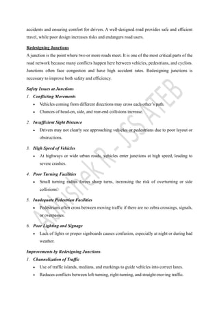accidents and ensuring comfort for drivers. A well-designed road provides safe and efficient
travel, while poor design increases risks and endangers road users.
Redesigning Junctions
A junction is the point where two or more roads meet. It is one of the most critical parts of the
road network because many conflicts happen here between vehicles, pedestrians, and cyclists.
Junctions often face congestion and have high accident rates. Redesigning junctions is
necessary to improve both safety and efficiency.
Safety Issues at Junctions
1. Conflicting Movements
• Vehicles coming from different directions may cross each other’s path.
• Chances of head-on, side, and rear-end collisions increase.
2. Insufficient Sight Distance
• Drivers may not clearly see approaching vehicles or pedestrians due to poor layout or
obstructions.
3. High Speed of Vehicles
• At highways or wide urban roads, vehicles enter junctions at high speed, leading to
severe crashes.
4. Poor Turning Facilities
• Small turning radius forces sharp turns, increasing the risk of overturning or side
collisions.
5. Inadequate Pedestrian Facilities
• Pedestrians often cross between moving traffic if there are no zebra crossings, signals,
or overpasses.
6. Poor Lighting and Signage
• Lack of lights or proper signboards causes confusion, especially at night or during bad
weather.
Improvements by Redesigning Junctions
1. Channelization of Traffic
• Use of traffic islands, medians, and markings to guide vehicles into correct lanes.
• Reduces conflicts between left-turning, right-turning, and straight-moving traffic.
 