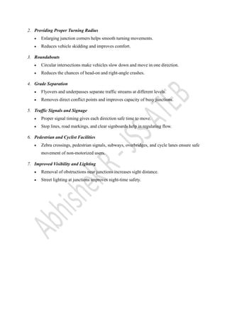 2. Providing Proper Turning Radius
• Enlarging junction corners helps smooth turning movements.
• Reduces vehicle skidding and improves comfort.
3. Roundabouts
• Circular intersections make vehicles slow down and move in one direction.
• Reduces the chances of head-on and right-angle crashes.
4. Grade Separation
• Flyovers and underpasses separate traffic streams at different levels.
• Removes direct conflict points and improves capacity of busy junctions.
5. Traffic Signals and Signage
• Proper signal timing gives each direction safe time to move.
• Stop lines, road markings, and clear signboards help in regulating flow.
6. Pedestrian and Cyclist Facilities
• Zebra crossings, pedestrian signals, subways, overbridges, and cycle lanes ensure safe
movement of non-motorized users.
7. Improved Visibility and Lighting
• Removal of obstructions near junctions increases sight distance.
• Street lighting at junctions improves night-time safety.
 