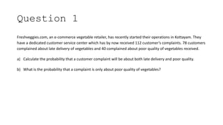 Question 1
Freshveggies.com, an e-commerce vegetable retailer, has recently started their operations in Kottayam. They
have a dedicated customer service center which has by now received 112 customer’s complaints. 78 customers
complained about late delivery of vegetables and 40 complained about poor quality of vegetables received.
a) Calculate the probability that a customer complaint will be about both late delivery and poor quality.
b) What is the probability that a complaint is only about poor quality of vegetables?
 