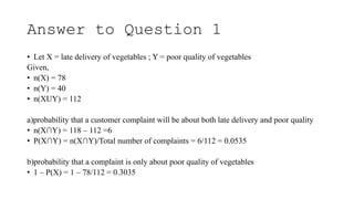 Answer to Question 1
• Let X = late delivery of vegetables ; Y = poor quality of vegetables
Given,
• n(X) = 78
• n(Y) = 40
• n(XUY) = 112
a)probability that a customer complaint will be about both late delivery and poor quality
• n(X∩Y) = 118 – 112 =6
• P(X∩Y) = n(X∩Y)/Total number of complaints = 6/112 = 0.0535
b)probability that a complaint is only about poor quality of vegetables
• 1 – P(X) = 1 – 78/112 = 0.3035
 