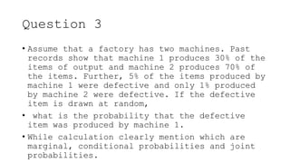 Question 3
• Assume that a factory has two machines. Past
records show that machine 1 produces 30% of the
items of output and machine 2 produces 70% of
the items. Further, 5% of the items produced by
machine 1 were defective and only 1% produced
by machine 2 were defective. If the defective
item is drawn at random,
• what is the probability that the defective
item was produced by machine 1.
• While calculation clearly mention which are
marginal, conditional probabilities and joint
probabilities.
 
