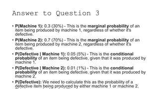 Answer to Question 3
• P(Machine 1): 0.3 (30%) - This is the marginal probability of an
item being produced by machine 1, regardless of whether it's
defective.
• P(Machine 2): 0.7 (70%) - This is the marginal probability of an
item being produced by machine 2, regardless of whether it's
defective.
• P(Defective | Machine 1): 0.05 (5%) - This is the conditional
probability of an item being defective, given that it was produced by
machine 1.
• P(Defective | Machine 2): 0.01 (1%) - This is the conditional
probability of an item being defective, given that it was produced by
machine 2.
• P(Defective): We need to calculate this as the probability of a
defective item being produced by either machine 1 or machine 2.
 